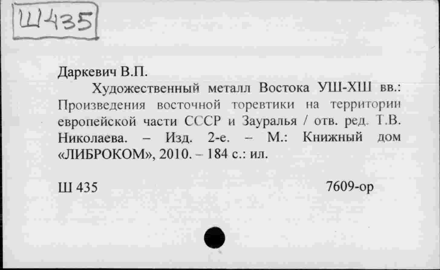 ﻿ШАгБІ
Даркевич В.П.
Художественный металл Востока УШ-XIП вв.: Произведения восточной торевтики на территории европейской части СССР и Зауралья / отв. ред 1 В. Николаева. - Изд. 2-е. - М.: Книжный дом «ЛИБРОКОМ», 2010.- 184 с.: ил.
Ш435
7609-ор